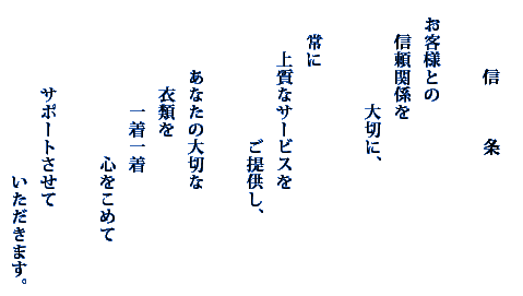 
　   　　信　　　条

   お客様との
　   信頼関係を
   　　　　　大切に、

   　常に
　   　上質なサービスを
　　   　　　　　ご提供し、

　　　   あなたの大切な
　　　   　衣類を
　　　   　　一着一着
　　　   　　　　　心をこめて

　　　   　サポートさせて
　　　　   　　　　　いただきます。